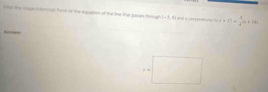 Find the slope-intercept form of the equation of the line that passes through (-5,8) and is perpendicular to y+17= 5/4 (x+14)
Anveer