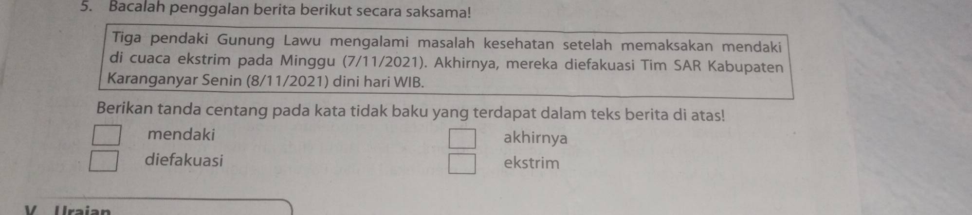 Bacalah penggalan berita berikut secara saksama!
Tiga pendaki Gunung Lawu mengalami masalah kesehatan setelah memaksakan mendaki
di cuaca ekstrim pada Minggu (7/11/2021). Akhirnya, mereka diefakuasi Tim SAR Kabupaten
Karanganyar Senin (8/11/2021) dini hari WIB.
Berikan tanda centang pada kata tidak baku yang terdapat dalam teks berita di atas!
mendaki akhirnya
□
diefakuasi ekstrim
V Uraian