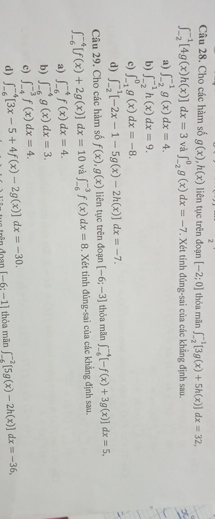 Cho các hàm số g(x),h(x) liên tục trên đoạn [-2;0] thỏa mãn ∈t _(-2)^(-1)[3g(x)+5h(x)]dx=32,
∈t _(-2)^(-1)[4g(x)h(x)]dx=3 và ∈t _(-2)^0g(x)dx=-7 *. Xét tính đúng-sai của các khẳng định sau.
a) ∈t _(-2)^(-1)g(x)dx=4.
b) ∈t _(-2)^(-1)h(x)dx=9.
c) ∈t _(-1)^0g(x)dx=-8.
d) ∈t _(-2)^(-1)[-2x-1-5g(x)-2h(x)]dx=-7.
Câu 29. Cho các hàm số f(x),g(x) liên tục trên đoạn [-6;-3] thỏa mãn ∈t _(-6)^(-4)[-f(x)+3g(x)]dx=5,
∈t _(-6)^(-4)[f(x)+2g(x)]dx=10 và ∈t _(-6)^(-3)f(x)dx=8. Xét tính đúng-sai của các khẳng định sau.
a) ∈t _(-6)^(-4)f(x)dx=4.
b) ∈t _(-6)^(-4)g(x)dx=3.
c) ∈t _(-4)^(-3)f(x)dx=4.
d) ∈t _(-6)^(-4)[3x-5+4f(x)-2g(x)]dx=-30. ân đoan [-6:-1] thỏa mãn ∈t _(-6)^(-2)[5g(x)-2h(x)]dx=-36,