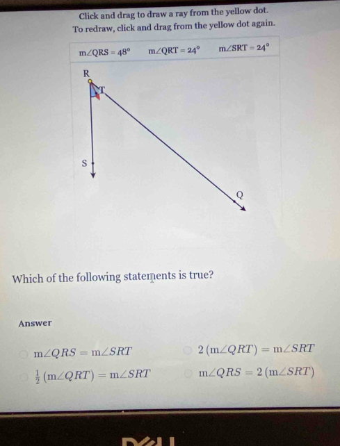 Click and drag to draw a ray from the yellow dot.
To redraw, click and drag from the yellow dot again.
m∠ QRS=48° m∠ QRT=24° m∠ SRT=24°
Which of the following statements is true?
Answer
m∠ QRS=m∠ SRT 2(m∠ QRT)=m∠ SRT
 1/2 (m∠ QRT)=m∠ SRT m∠ QRS=2(m∠ SRT)