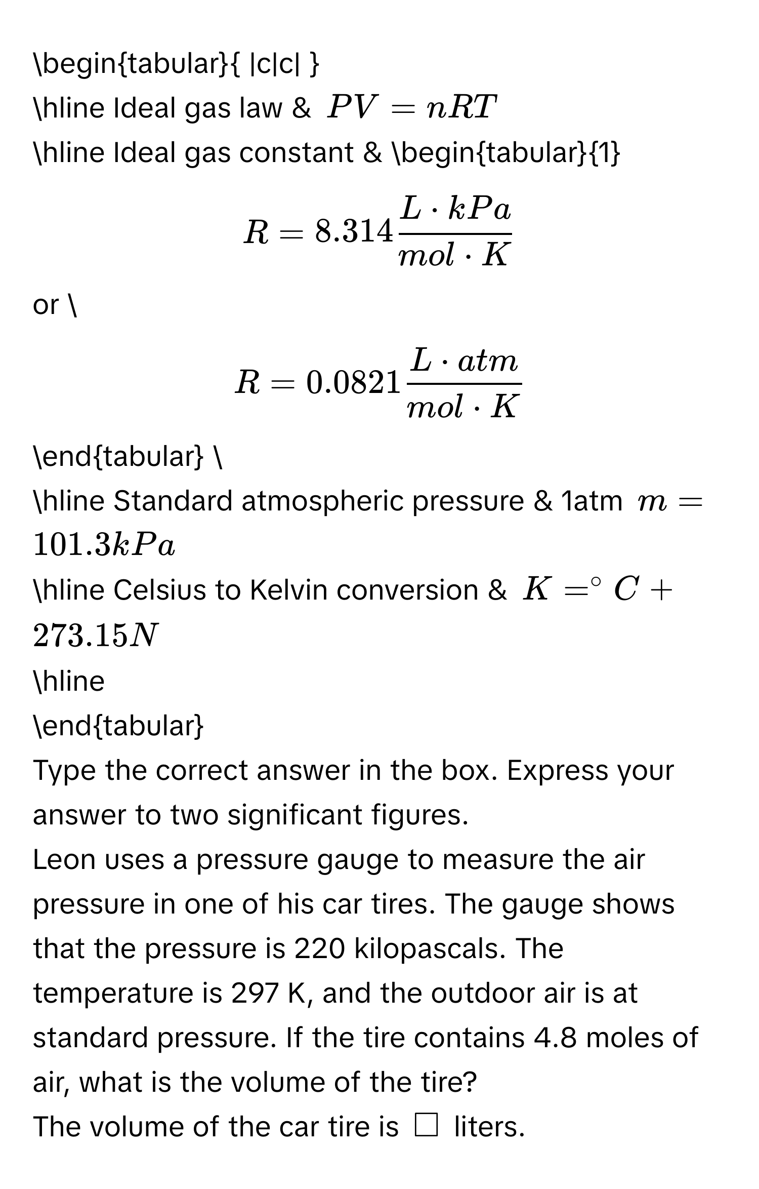 begintabular |c|c|  
hline Ideal gas law & $PV=nRT$ 
hline Ideal gas constant & begintabular1 
$R=8.314 L· kPa/mol· K $ 
or  
$R=0.0821 L· atm/mol· K $ 
endtabular  
hline Standard atmospheric pressure & 1atm $m=101.3kPa$ 
hline Celsius to Kelvin conversion & $K=^circ C+273.15N$ 
hline 
endtabular 
Type the correct answer in the box. Express your answer to two significant figures. 
Leon uses a pressure gauge to measure the air pressure in one of his car tires. The gauge shows that the pressure is 220 kilopascals. The temperature is 297 K, and the outdoor air is at standard pressure. If the tire contains 4.8 moles of air, what is the volume of the tire? 
The volume of the car tire is $□$ liters.