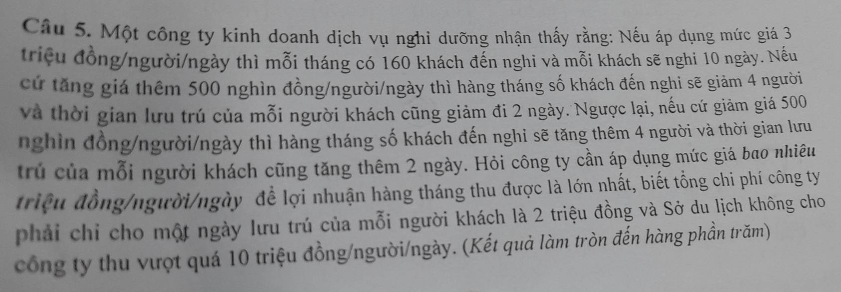 Một công ty kinh doanh dịch vụ nghi dưỡng nhận thấy rằng: Nếu áp dụng mức giá 3
triệu đồng/người/ngày thì mỗi tháng có 160 khách đến nghi và mỗi khách sẽ nghi 10 ngày. Nếu 
cứ tăng giá thêm 500 nghìn đồng/người/ngày thì hàng tháng số khách đến nghi sẽ giảm 4 người 
và thời gian lưu trú của mỗi người khách cũng giảm đi 2 ngày. Ngược lại, nếu cứ giảm giá 500
ngh in đồng/người/ngày thì hàng tháng số khách đến nghi sẽ tăng thêm 4 người và thời gian lư 
trú của mỗi người khách cũng tăng thêm 2 ngày. Hỏi công ty cần áp dụng mức giá bao nhiêu 
triệu đồng/người/ngày để lợi nhuận hàng tháng thu được là lớn nhất, biết tổng chi phí công ty 
phải chi cho một ngày lưu trú của mỗi người khách là 2 triệu đồng và Sở du lịch không cho 
công ty thu vượt quá 10 triệu đồng/người/ngày. (Kết quả làm tròn đến hàng phần trăm)