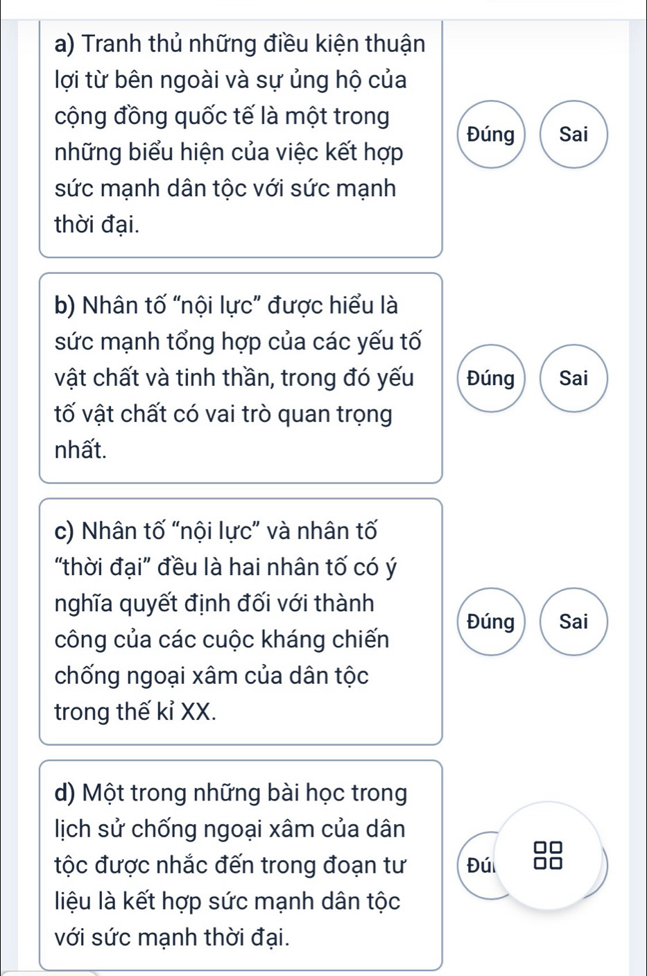 Tranh thủ những điều kiện thuận 
lợi từ bên ngoài và sự ủng hộ của 
cộng đồng quốc tế là một trong 
Đúng Sai 
những biểu hiện của việc kết hợp 
sức mạnh dân tộc với sức mạnh 
thời đại. 
b) Nhân tố “nội lực” được hiểu là 
sức mạnh tổng hợp của các yếu tố 
vật chất và tinh thần, trong đó yếu Đúng Sai 
tố vật chất có vai trò quan trọng 
nhất. 
c) Nhân tố “nội lực” và nhân tố 
"thời đại" đều là hai nhân tố có ý 
nghĩa quyết định đối với thành 
Đúng Sai 
công của các cuộc kháng chiến 
chống ngoại xâm của dân tộc 
trong thế kỉ XX. 
d) Một trong những bài học trong 
lịch sử chống ngoại xâm của dân 
tộc được nhắc đến trong đoạn tư Đú 
liệu là kết hợp sức mạnh dân tộc 
với sức mạnh thời đại.