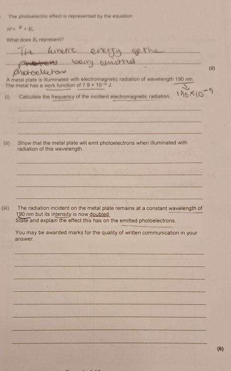 The photoelectric effect is represented by the equation
hr=^phi +E. 
What does E. represent? 
_ 
_ 
(2) 
A metal plate is illuminated with electromagnetic radiation of wavelength 190 nm. 
The metal has a work function of 7.9* 10^(-19)J. 
(i) Calculate the frequency of the incident electromagnetic radiation. 
_ 
_ 
_ 
(ii) Show that the metal plate will emit photoelectrons when illuminated with 
radiation of this wavelength. 
_ 
_ 
_ 
_ 
(iii) The radiation incident on the metal plate remains at a constant wavelength of
190 nm but its intensity is now doubled. 
State and explain the effect this has on the emitted photoelectrons. 
You may be awarded marks for the quality of written communication in your 
answer. 
_ 
_ 
_ 
_ 
_ 
_ 
_ 
_ 
(6)