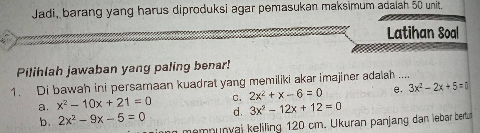 Jadi, barang yang harus diproduksi agar pemasukan maksimum adalah 50 unit.
Latihan Soal
Pilihlah jawaban yang paling benar!
1. Di bawah ini persamaan kuadrat yang memiliki akar imajiner adalah ....
e. 3x^2-2x+5=0
a. x^2-10x+21=0
C. 2x^2+x-6=0
b. 2x^2-9x-5=0 d. 3x^2-12x+12=0
memnunyai keliling 120 cm. Ukuran panjang dan lebar bertun