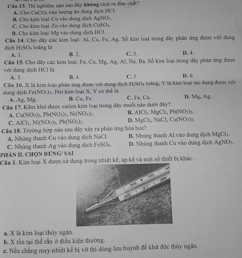 Thí nghiệm nào sau đây không sinh ra đơn chất?
A. Cho CaCO_3 vào lượng dư dung dịch HCl.
B. Cho kim loại Cu vào dung dịch AgNO_3.
C. Cho kim loại Zn vào dung dịch CuSO_4.
B. Cho kim loại Mg g vào dung dịch HCl.
Câu 14. Cho dãy các kim loại: Al,Cu,Fe,Ag g. Số kim loại trong dãy phản ứng được với dung
dịch H_2SO_4 loãng là
A. 1. B. 2. C. 3. D. 4.
Câu 15. Cho dãy các kim loại: Fe,Cu, Mg, Ag, Al, Na, Ba. Số kim loại trong dãy phản ứng được
với dung dịch HCl là
A. 3. B. 4. C. 5. D. 6.
Câu 16. X là kim loại phản ứng được với dung dịch H_2SO_4 loãng, Y là kim loại tác dụng được với
dung dịch Fe(NO_3)_3. Hai kim loại X, Y có thể là
A. Ag, Mg. B. Cu, Fe. C. Fe, Cu. D. Mg , Ag.
Câu 17. Kẽm khử được cation kim loại trong dãy muối nào dưới đây?
A. Cu(NO_3)_2,Pb(NO_3)_2,Ni(NO_3)_2.
B. AlCl_3,MgCl_2,Pb(NO_3)_2.
C. AlCl_3,Ni(NO_3)_2,Pb(NO_3)_2.
D. MgCl_2,NaCl,Cu(NO_3)_2.
Câu 18. Trường hợp nào sau đây xảy ra phản ứng hóa học?
A. Nhúng thanh Cu vào dung dịch NaCl B. Nhúng thanh Al vào dung dịch MgCl_2.
C. Nhúng thanh Ag vào dung dịch FeSO_4. D. Nhúng thanh Cu vào dung dịch AgNO_3.
PHÀN II. CHQN ĐÚNG/ SAI
Câu 1. Kim loại X được sử dụng trong nhiệt kế, áp kế và một số thiết bị khác.
a. X là kim loại thủy ngân.
b. X tồn tại thể rắn ở điều kiện thường.
c. Nếu chẳng may nhiệt kế bị vỡ thì dùng lưu huỳnh để khử độc thủy ngân.