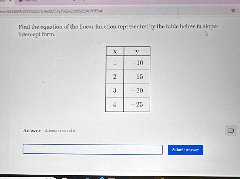 ient/3645029/25765265/1c9a00cf57e79d3e29265225819765a6 
Find the equation of the linear function represented by the table below in slope- 
intercept form. 
Answer Attempt 1 out of 2 
Submit Answer