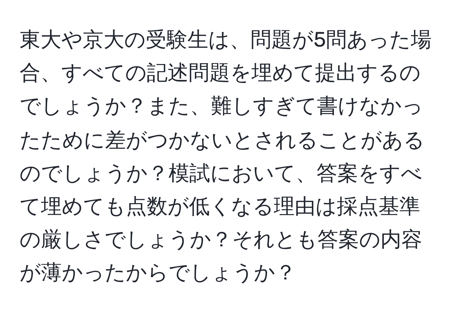 東大や京大の受験生は、問題が5問あった場合、すべての記述問題を埋めて提出するのでしょうか？また、難しすぎて書けなかったために差がつかないとされることがあるのでしょうか？模試において、答案をすべて埋めても点数が低くなる理由は採点基準の厳しさでしょうか？それとも答案の内容が薄かったからでしょうか？