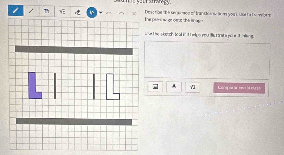 Deschibe your strategy.
sqrt(± ) Describe the sequence of transformations you'll use to transform 
the pre-image onto the image. 
Use the sketch tool if it helps you illustrate your thinking.
sqrt(± ) Compartir con la clase