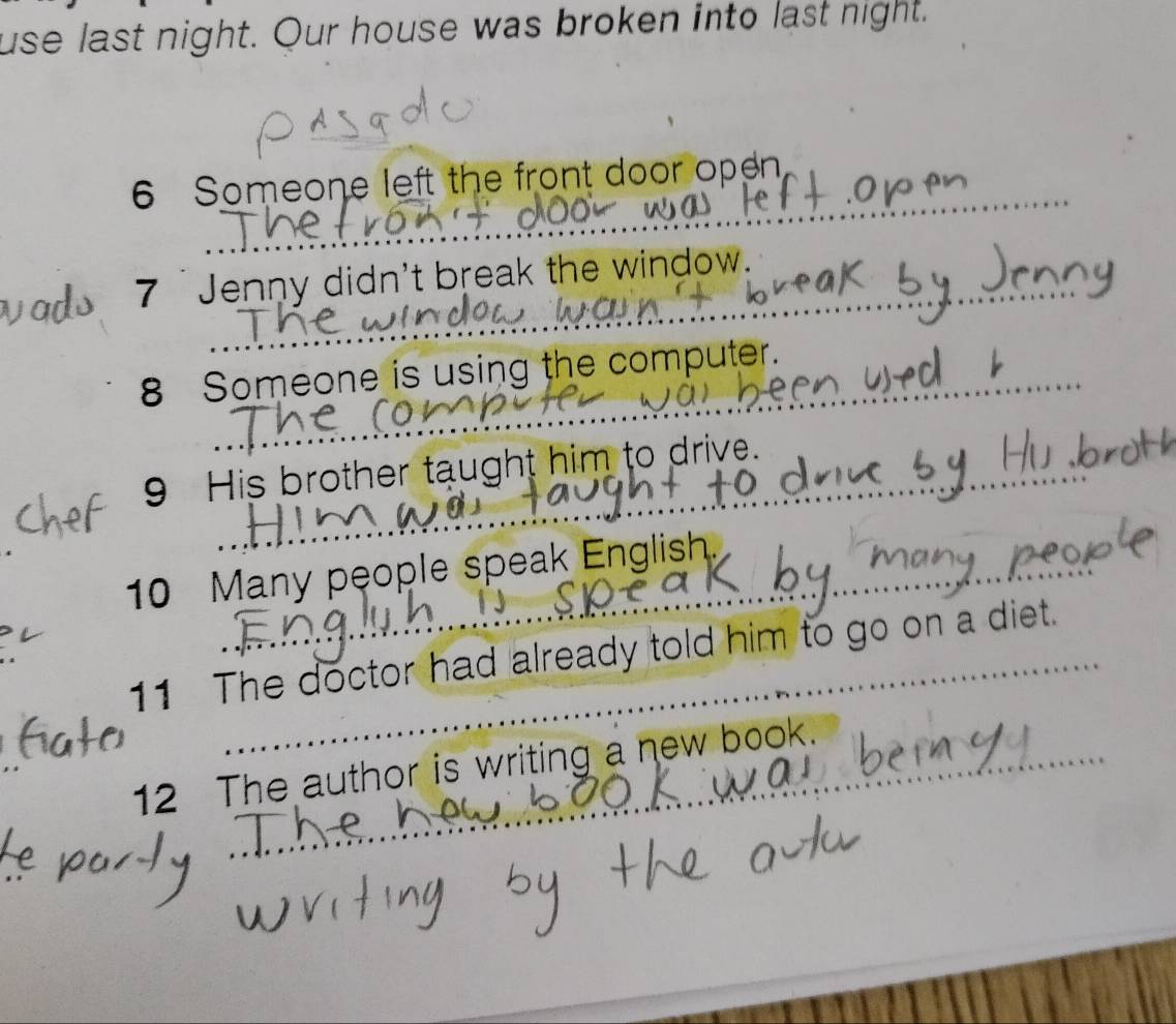 use last night. Our house was broken into last night. 
_ 
6 Someone left the front door open 
_ 
_ 
7 'Jenny didn't break the window. 
8 Someone is using the computer. 
_ 
_ 
9 His brother taught him to drive. 
10 Many people speak English. 
11 The doctor had already told him to go on a diet. 
_ 
_ 
_ 
12 The author is writing a new book.