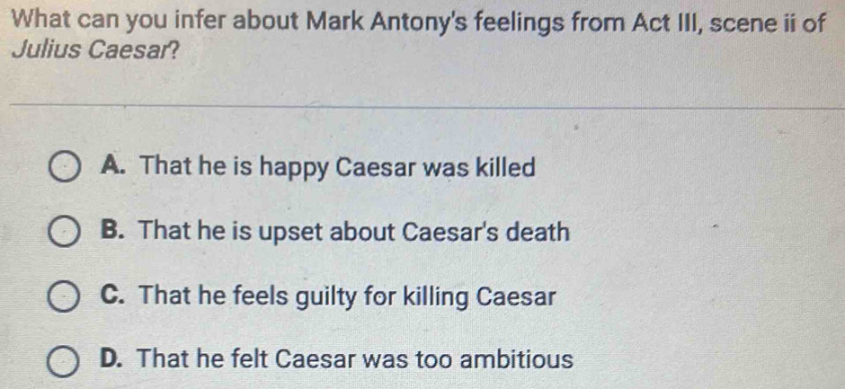 What can you infer about Mark Antony's feelings from Act III, scene ii of
Julius Caesar?
A. That he is happy Caesar was killed
B. That he is upset about Caesar's death
C. That he feels guilty for killing Caesar
D. That he felt Caesar was too ambitious