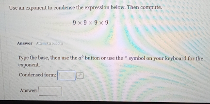 Use an exponent to condense the expression below. Then compute.
9* 9* 9* 9
Answer Attempt 2 out of 2 
Type the base, then use the a^b button or use the^(symbol on your keyboard for the 
exponent. 
Condensed form: □ 6^circ)
Answer: □