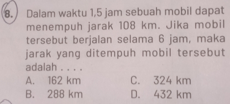 Dalam waktu 1,5 jam sebuah mobil dapat
menempuh jarak 108 km. Jika mobil
tersebut berjalan selama 6 jam, maka
jarak yang ditempuh mobil tersebut
adalah . . . .
A. 162 km C. 324 km
B. 288 km D. 432 km