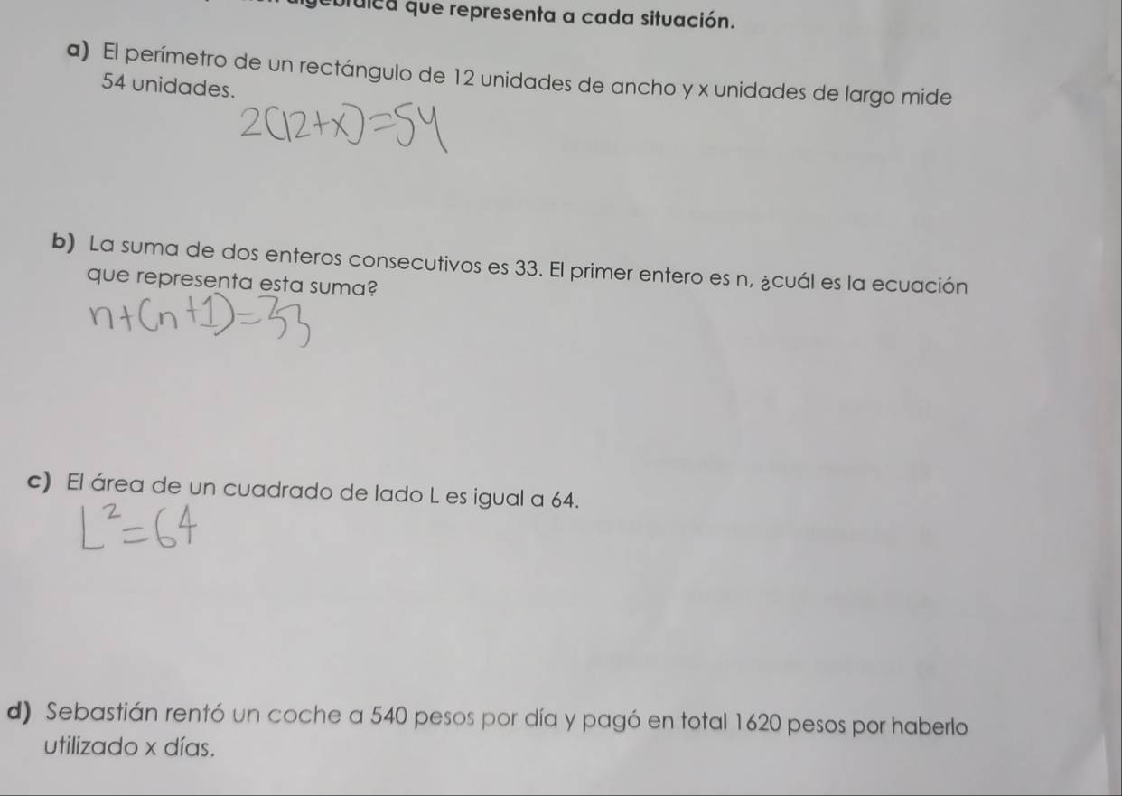 ebtulea que representa a cada situación.
a) El perímetro de un rectángulo de 12 unidades de ancho y x unidades de largo mide
54 unidades.
b) La suma de dos enteros consecutivos es 33. El primer entero es n, ¿cuál es la ecuación
que representa esta suma?
c) El área de un cuadrado de lado L es igual a 64.
d) Sebastián rentó un coche a 540 pesos por día y pagó en total 1620 pesos por haberlo
utilizado x días.