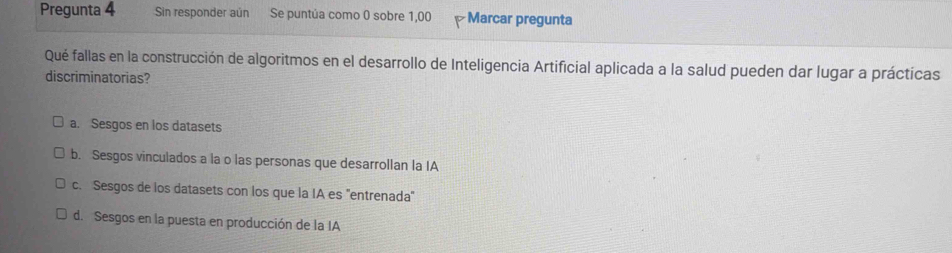 Pregunta 4 Sin responder aún Se puntúa como 0 sobre 1,00 Marcar pregunta
Qué fallas en la construcción de algoritmos en el desarrollo de Inteligencia Artificial aplicada a la salud pueden dar lugar a prácticas
discriminatorias?
a. Sesgos en los datasets
b. Sesgos vinculados a la o las personas que desarrollan la IA
c. Sesgos de los datasets con los que la IA es 'entrenada'
d. Sesgos en la puesta en producción de la IA