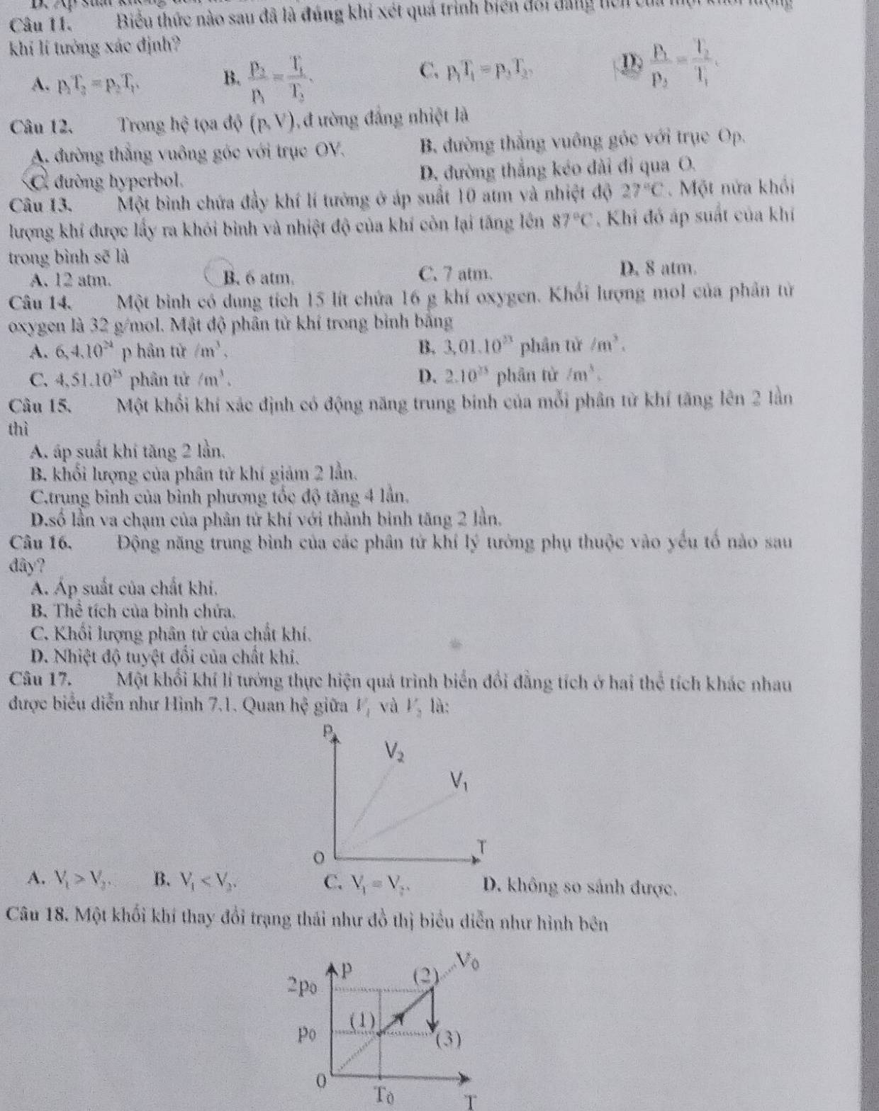 44°
Câu 11. Biểu thức nào sau đã là đúng khi xét quá trình biển đổi đẳng hcn của
         
khí lí tưởng xác định?
A. p_1T_2=p_2T_1.
B. frac p_3p_1=frac T_1T_2.
C. p_1T_1=p_3T_3
D. frac P_1P_2=frac T_2T_1.
Câu 12. Trọng hhat c tọa độ (p,V) 1, đ ưòng đẳng nhiệt là
A. đường thắng vuông góc với trục OV. B. đường thắng vuông gốc với trục Op.
C. đường hyperbol. D. đường thắng kéo dài đỉ qua O.
Câu 13. Một bình chứa đầy khí lí tướng ở áp suất 10 atm và nhiệt độ 27°C. Một nửa khổi
lượng khí được lấy ra khỏi bình và nhiệt độ của khí còn lại tăng lên 87°C , Khi đó áp suất của khí
trong bình sẽ là
A. 12 atm. B. 6 atm. C. 7 atm. D. 8 atm.
Câu 14. Một binh có dung tích 15 lít chứa 16 g khí oxygen. Khối lượng mol của phần tử
oxygen là 32 g/mol. Mật độ phân tử khí trong bình bằng
A. 6,4.10^(24) p hần tử /m^3, B. 3,01.10^(23) phân tử /m^3.
C. 4,51.10^(23) phân tử /m^3. D. 2.10^(25) phân từ /m^3.
Câu 15. a Một khối khí xác định có động năng trung binh của mỗi phân từ khí tăng lên 2 lằn
thì
A. áp suất khí tăng 2 lần.
B. khối lượng của phân tử khí giảm 2 lần.
C.trung binh của bình phương tốc độ tăng 4 lần.
D.số lần va chạm của phân tử khí với thành bình tăng 2 lần,
Câu 16. Động năng trung bình của các phân tử khí lý tưởng phụ thuộc vào yếu tố nào sau
đây?
Á. Áp suất của chất khi.
B. Thể tích của bình chứa.
C. Khối lượng phân tử của chất khí.
D. Nhiệt độ tuyệt đối của chất khi.
Câu 17.     Một khối khí lí tướng thực hiện quá trình biến đổi đẳng tích ở hai thể tích khác nhau
được biểu diễn như Hình 7.1. Quan hệ giữa V_1 và V_2 là:
A. V_1>V_2. B. V_1 V_1=V_2. D. không so sánh được.
Câu 18. Một khối khí thay đổi trạng thái như đồ thị biểu diễn như hình bên
T