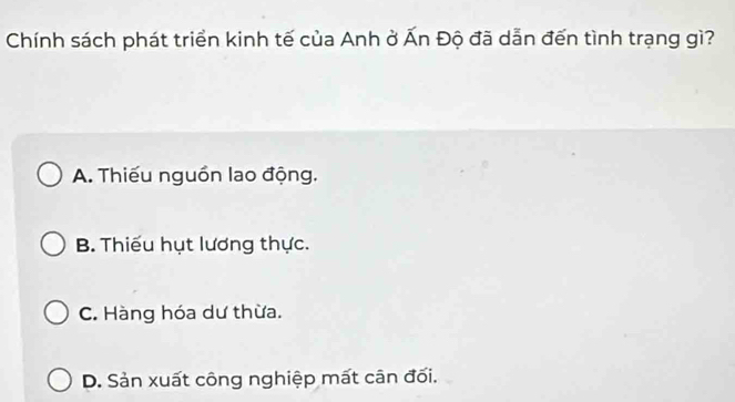 Chính sách phát triển kinh tế của Anh ở Ấn Độ đã dẫn đến tình trạng gì?
A. Thiếu nguồn lao động.
B. Thiếu hụt lương thực.
C. Hàng hóa dư thừa.
D. Sản xuất công nghiệp mất cân đối.