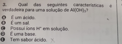 Qual das seguintes características é
verdadeira para uma solução de Al(OH)_3 2
A É um ácido.
⑬ É um sal.
O Possui íons H^+ em solução.
© É uma base.
€ Tem sabor ácido.