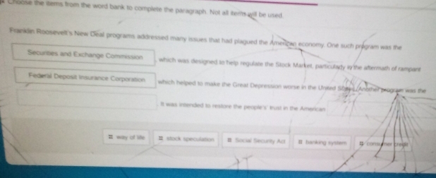 Choose the items from the word bank to complete the paragraph. Not all itens will be used
Franklin Roosevelt's New Deal programs addressed many issues that had plagued the Amerizan economy. One such program was the
Securities and Exchange Commission which was designed to help regulate the Sitock Market, particulary in the aftermath of rampant
Federal Deposit Insurance Corporation which helped to make the Great Depression worse in the United States/Another prograe was the
It was intended to restore the people's' trust in the American
# way of life Ⅱ stock speculation # Social Security Act # barking syster #/consumer credie
2