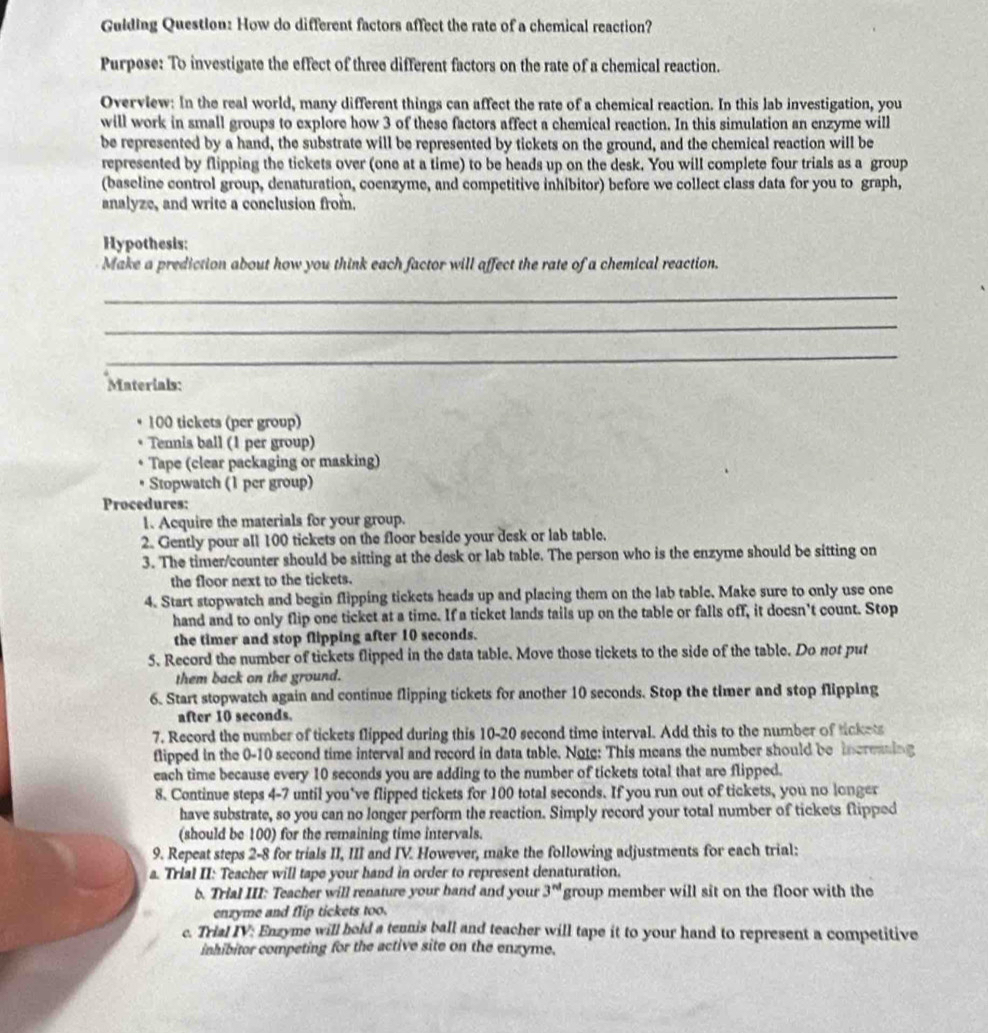 Guiding Question: How do different factors affect the rate of a chemical reaction?
Purpese: To investigate the effect of three different factors on the rate of a chemical reaction.
Overvlew: In the real world, many different things can affect the rate of a chemical reaction. In this lab investigation, you
will work in small groups to explore how 3 of these factors affect a chemical reaction. In this simulation an enzyme will
be represented by a hand, the substrate will be represented by tickets on the ground, and the chemical reaction will be
represented by flipping the tickets over (one at a time) to be heads up on the desk. You will complete four trials as a group
(baseline control group, denaturation, coenzyme, and competitive inhibitor) before we collect class data for you to graph,
analyze, and write a conclusion from.
Hypothesis:
Make a prediction about how you think each factor will affect the rate of a chemical reaction.
_
_
_
Materials:
100 tickets (per group)
Tennis ball (1 per group)
Tape (clear packaging or masking)
Stopwatch (1 per group)
Procedures:
1. Acquire the materials for your group.
2. Gently pour all 100 tickets on the floor beside your desk or lab table.
3. The timer/counter should be sitting at the desk or lab table. The person who is the enzyme should be sitting on
the floor next to the tickets.
4. Start stopwatch and begin flipping tickets heads up and placing them on the lab table. Make sure to only use one
hand and to only flip one ticket at a time. If a ticket lands tails up on the table or falls off, it doesn't count. Stop
the timer and stop flipping after 10 seconds.
5. Record the number of tickets flipped in the data table. Move those tickets to the side of the table. Do not put
them back on the ground.
6. Start stopwatch again and continue flipping tickets for another 10 seconds. Stop the timer and stop flipping
after 10 seconds.
7. Record the number of tickets flipped during this 10-20 second time interval. Add this to the number of tickets
flipped in the 0-10 second time interval and record in data table. Note: This means the number should be increaing
each time because every 10 seconds you are adding to the number of tickets total that are flipped.
8. Continue steps 4-7 until you’ve flipped tickets for 100 total seconds. If you run out of tickets, you no longer
have substrate, so you can no longer perform the reaction. Simply record your total number of tickets flipped
(should be 100) for the remaining time intervals.
9. Repeat steps 2-8 for trials II, III and IV. However, make the following adjustments for each trial:
a. Trial II: Teacher will tape your hand in order to represent denaturation.
b. Trial III: Teacher will renature your hand and your 3^(nd) group member will sit on the floor with the
enzyme and flip tickets too.
c. Trial IV: Enzyme will hold a tennis ball and teacher will tape it to your hand to represent a competitive
inhibitor competing for the active site on the enzyme.