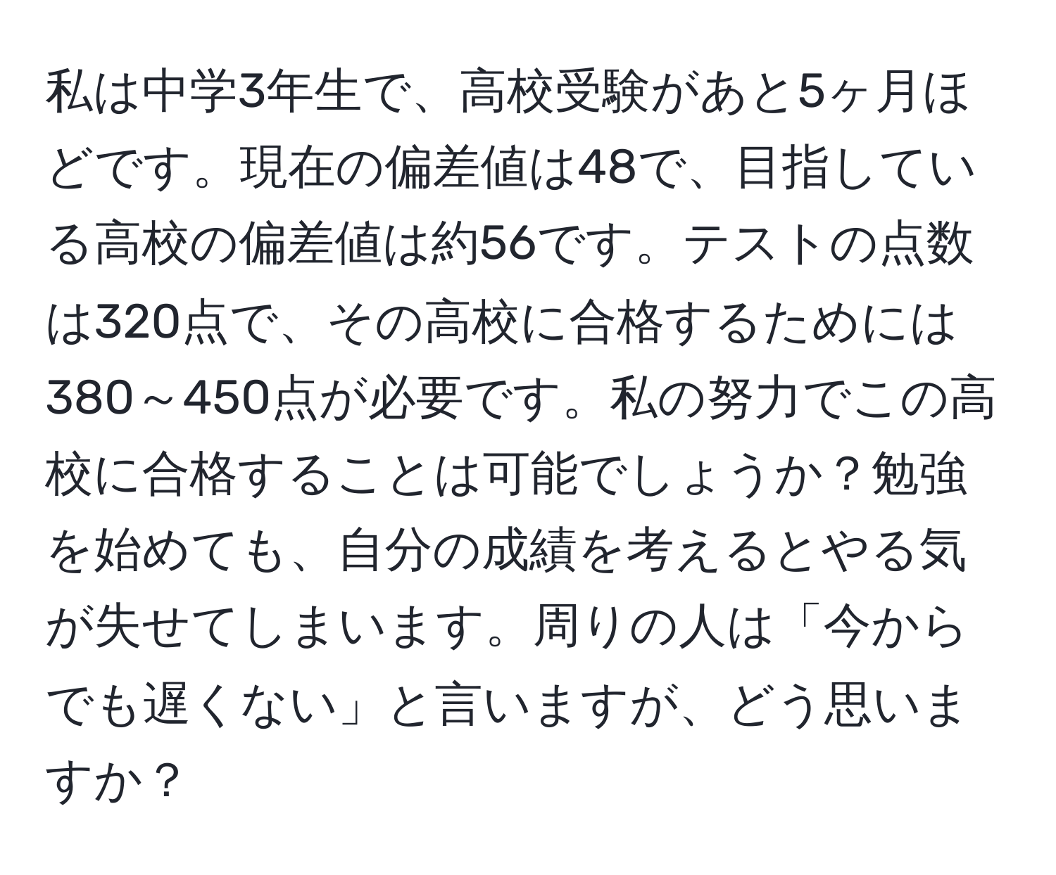 私は中学3年生で、高校受験があと5ヶ月ほどです。現在の偏差値は48で、目指している高校の偏差値は約56です。テストの点数は320点で、その高校に合格するためには380～450点が必要です。私の努力でこの高校に合格することは可能でしょうか？勉強を始めても、自分の成績を考えるとやる気が失せてしまいます。周りの人は「今からでも遅くない」と言いますが、どう思いますか？