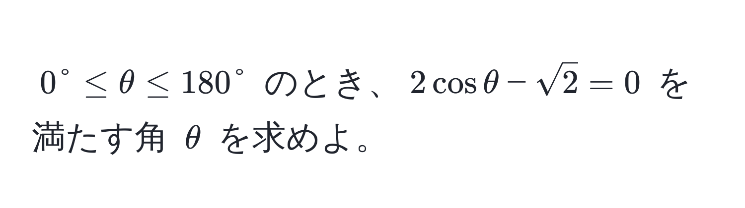 $0° ≤ θ ≤ 180°$ のとき、$2cosθ - sqrt(2) = 0$ を満たす角 $θ$ を求めよ。