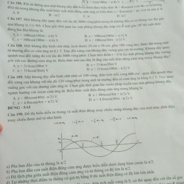 D. k=2sin (100π +x/4) v
Cầu 186. Khi từ thông qua một khung đây dẫn hiển thiên theo biểu thức Phi = Docosmt (với Đ và ở không
đổi) thi trong khung đây xuất hiện suất điện động cảm ứng có biểu thức ở = F ∠ OSI cot + φ). Giá trị của ợ là
A. 0 B. π/2 C. x
D π /2
Cầu 187. Một khung dây quay đều với tốc độ 3000 vòng/phút trong từ trường đều có từ thông cực đại gia
qua khung là 1/π Wb. Chọn gốc thời gian lúc mặt pháng khung dây hợp với vector B một góc 30° thì suổi điện
động hai đầu khung là
A, e=100cos (100π t-π /6)V B. e=100cos (100π +π /3)V
C. e=100cos (100π t+π /6)V. D. e=100cos (50π t-π /3)V
Cầu 188, Một khung đây hình chữ nhật, kích thước 20cm* 50cm ,  gồm 100 vòng dây, được đặt trong một
từ trường đều có cam ứng từ 0,1 T. Trục đổi xứng của khung đây vuờng góc với từ trường. Khung dây quay
quanh trục đổi xứng đó với tốc độ 3000 vòng/phút. Chọn thời điểm t=0 là lúc mặt pháng khung dây vuông
góc với các đường cam ứng từ. Biểu thức nào sau đây là đng của suất điện động cảm ứng trong khung đây?
A. e=314cos 100π tV
B. e=314cos 50π tV
C. e=314cos (50π t)V
D. e=314cos (100π t-π /2)V
Cầu 189. Một khung dây dẫn hình chữ nhật có 100 vòng, diện tích mỗi vòng 600cm^2 , quay đều quanh trục
đổi xứng của khung với tốc độ 120 vòng/phút trong một từ trường đều cô cảm ứng từ bằng 0,2 T. Trục quay
vưởng góc với các đường cảm ứng từ. Chọn gốc thời gian lúc vectơ pháp tuyển của mặt phầng khung đây
ngược hướng với vecto cảm ứng từ. Biểu thức suất điện động cảm ứng trong khung là:
B. e=48π cos (4π t+π /2)V.
A. c=48π cos (40π t-π /2)V. e=4.8π cos (40π t-π /2)V
C. e=4,8π cos (4π t+π /2)V.
D.
ĐÚNG - SAI
Câu 190. Đồ thị biểu diễn từ thông và suất điện động xoay chiều trong khung đây của một máy phát điện
xoay chiều được mô tá như hình
1* 2.4-0_3 r= 1/4 (4)=0 t= 1/2 ,0=-9_3 I= 3l/4 .∈fty =0 I_2T.G-R_2
a=10
q_3
e=0
a_0
 T/4   T/2  1
0
a) Pha ban đầu của từ thông là π/2.
b) Pha ban đầu của suất điện động cảm ứng được biểu diễn dưới đạng hàm cosin là x/2
c) Độ lệch pha giữa suất điện động cảm ứng và từ thông có độ lớn là z/2.
d) Tại những thời điệm từ thông có giá trị bằng 0 thi suất điện động có độ lớn lớn nhất.
diện tịch mỗi vòng là S, có thể quay đều với tần số góc