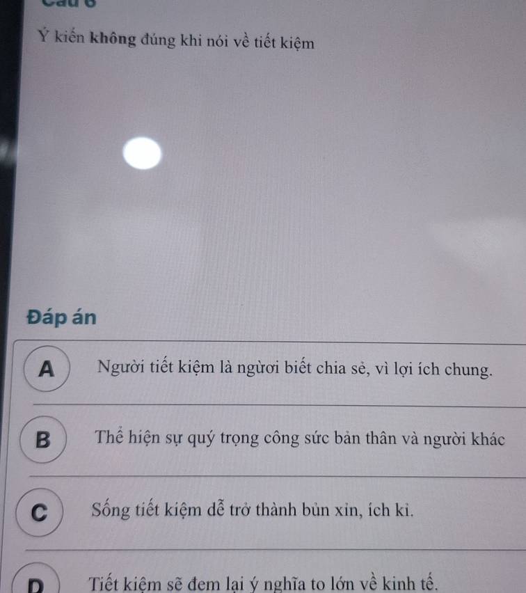 Ý kiến không đúng khi nói về tiết kiệm
Đáp án
A ) Người tiết kiệm là ngừơi biết chia sẻ, vì lợi ích chung.
B ) Thể hiện sự quý trọng công sức bản thân và người khác
_
C ) Sống tiết kiệm dễ trở thành bùn xin, ích ki.
_
nì Tiết kiệm sẽ đem lại ý nghĩa to lớn về kinh tế.