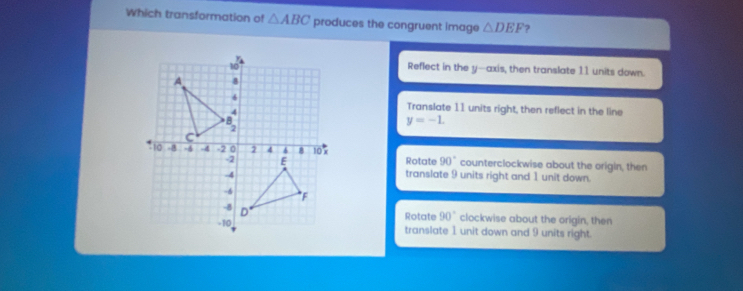 Which transformation of △ ABC produces the congruent image △ DEF ?
Reflect in the y-axis, then translate 11 units down.
Translate 11 units right, then reflect in the line
y=-1.
Rotate 90° counterclockwise about the origin, then
translate 9 units right and 1 unit down.
Rotate 90° clockwise about the origin, then
translate 1 unit down and 9 units right.