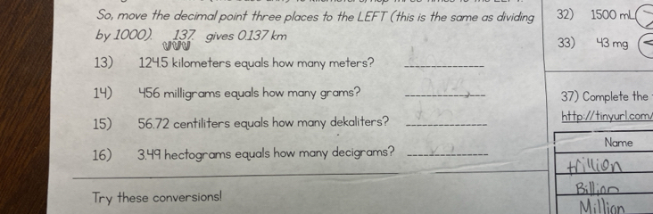 So, move the decimal point three places to the LEFT (this is the same as dividing 32) 1500 mL
by 1000). 137 gives 0.137 km 33) 43 mg
13) 124.5 kilometers equals how many meters?_ 
14) 456 milligrams equals how many grams? _37) Complete the 
15) 56.72 centiliters equals how many dekaliters? _http://tinyurl.com/ 
16) 3.49 hectograms equals how many decigrams?_ 
Try these conversions!