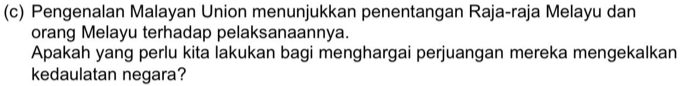 Pengenalan Malayan Union menunjukkan penentangan Raja-raja Melayu dan 
orang Melayu terhadap pelaksanaannya. 
Apakah yang perlu kita lakukan bagi menghargai perjuangan mereka mengekalkan 
kedaulatan negara?