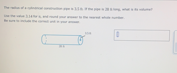 The radius of a cylindrical construction pipe is 3.5 ft. If the pipe is 28 ft long, what is its volume?
Use the value 3.14 for π, and round your answer to the nearest whole number.
Be sure to include the correct unit in your answer.