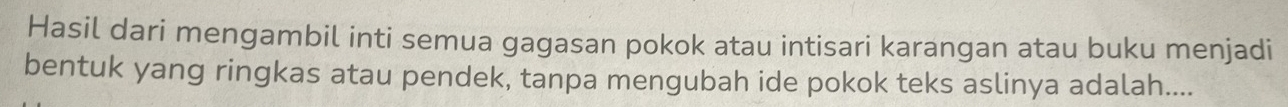 Hasil dari mengambil inti semua gagasan pokok atau intisari karangan atau buku menjadi 
bentuk yang ringkas atau pendek, tanpa mengubah ide pokok teks aslinya adalah....