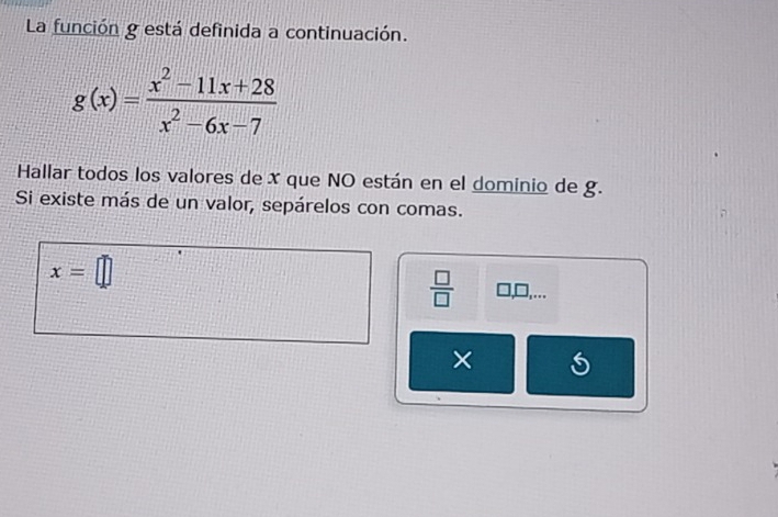 La función g está definida a continuación.
g(x)= (x^2-11x+28)/x^2-6x-7 
Hallar todos los valores de x que NO están en el dominio de g. 
Si existe más de un valor, sepárelos con comas.
x=□
 □ /□   □ ,□ ,... 
×