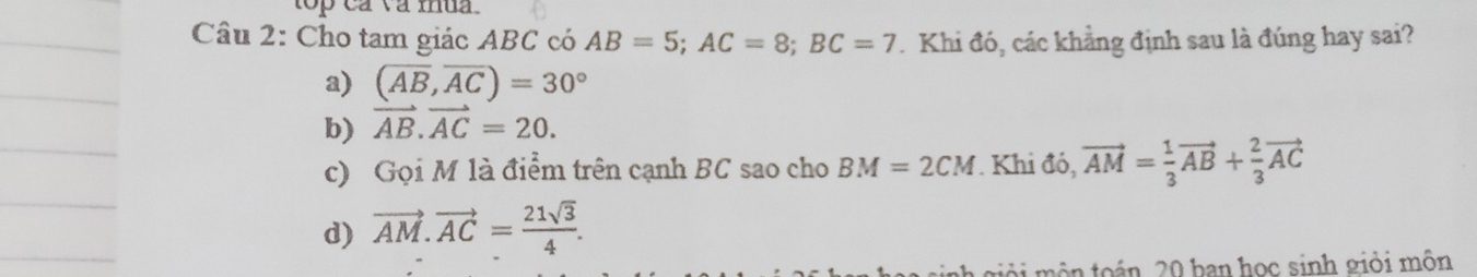 top ca va mua .
Câu 2: Cho tam giác ABC có AB=5; AC=8; BC=7 Khi đó, các khẳng định sau là đúng hay sai?
a) (overline AB,overline AC)=30°
b) vector AB.vector AC=20.
c) Gọi M là điểm trên cạnh BC sao cho BM=2CM. Khi đó, vector AM= 1/3 vector AB+ 2/3 vector AC
d) vector AM.vector AC= 21sqrt(3)/4 . 
môn toán. 20 ban học sinh giỏi môn