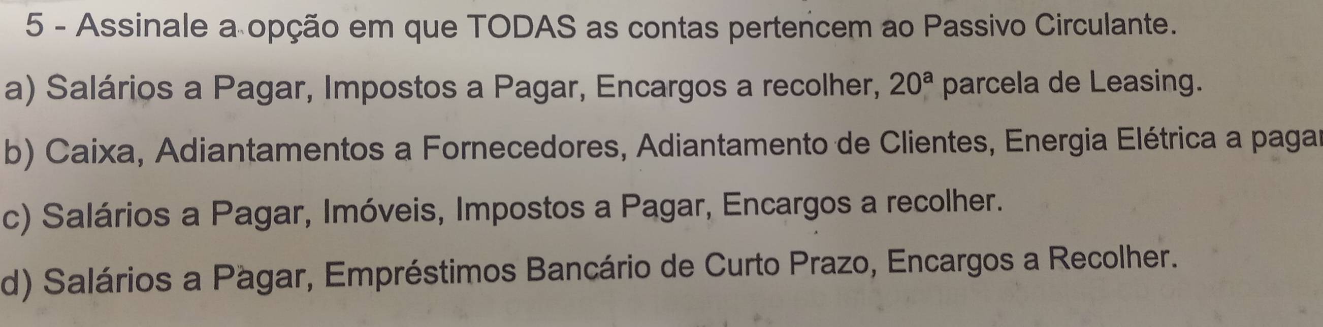 Assinale a opção em que TODAS as contas pertencem ao Passivo Circulante.
a) Salários a Pagar, Impostos a Pagar, Encargos a recolher, 20^a parcela de Leasing.
b) Caixa, Adiantamentos a Fornecedores, Adiantamento de Clientes, Energia Elétrica a pagar
c) Salários a Pagar, Imóveis, Impostos a Pagar, Encargos a recolher.
d) Salários a Pagar, Empréstimos Bancário de Curto Prazo, Encargos a Recolher.