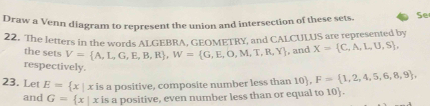 Draw a Venn diagram to represent the union and intersection of these sets. Se 
22. The letters in the words ALGEBRA, GEOMETRY, and CALCULUS are represented by 
the sets V= A,L,G,E,B,R , W= G,E,O,M,T,R,Y , and X= C,A,L,U,S , 
respectively. 
23. Let E= x|x is a positive, composite number less than 10, F= 1,2,4,5,6,8,9 , 
and G= x|x is a positive, even number less than or equal to 10.