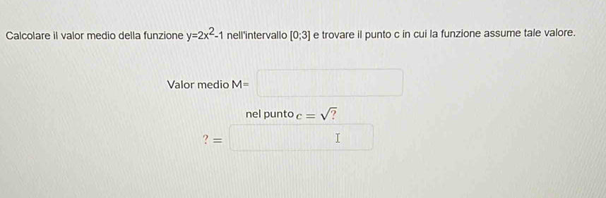 Calcolare il valor medio della funzione y=2x^2-1 nell'intervallo [0;3] e trovare il punto c in cui la funzione assume tale valore. 
Valor medio M= x_x)(V^((circ)^circ)C)
nel punto c=sqrt() ? 
? =