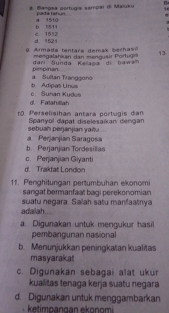 Bangsa portugis sampai di Maluku
te
pada tahun.... e
a. 1510
a
b. 1511
c. 1512
d. 1521
9. Armada tentara demak berhasil 13.
mengalaḫkan dan mengusir Portugis
dari Sunda Kelapa di bawah
pimpinan....
a. Sultan Tranggono
b. Adipati Unus
c. Sunan Kudus
d. Fatahillah
10. Perselisihan antara portugis dan
Spanyol dapat diselesaikan dengan
sebuah perjanjian yaitu....
a. Perjanjian Saragosa
b. Perjanjian Tordesillas
c. Perjanjian Giyanti
d. Traktat London
11. Penghitungan pertumbuhan ekonomi
sangat bermanfaat bagi perekonomian 
suatu negara. Salah satu manfaatnya
adalah....
a. Digunakan untuk mengukur hasil
pembangunan nasional
b. Menunjukkan peningkatan kualitas
masyarakat
c. Digunakan sebagai alat ukur
kualitas tenaga kerja suatu negara
d. Digunakan untuk menggambarkan
ketimpangan ekonomi