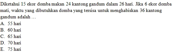 Diketahui 15 ekor domba makan 24 kantong gandum dalam 26 hari. Jika 6 ekor domba
mati, waktu yang dibutuhkan domba yang tersisa untuk menghabiskan 36 kantong
gandum adalah ...
A. 55 hari
B. 60 hari
C. 65 hari
D. 70 hari
E. 75 hari