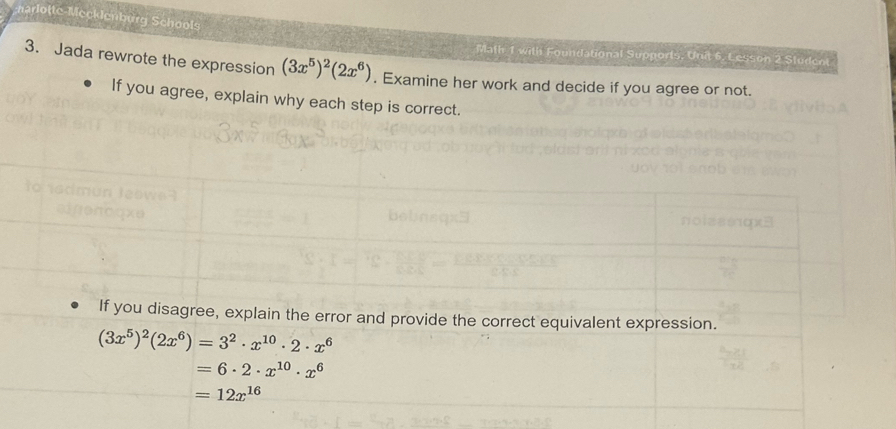 te-Mecklenburg Schools
Math 1 with Foundational Supports, Unit 6, Lesson 2 Student
3. Jada rewrote the expression (3x^5)^2(2x^6). Examine her work and decide if you agree or not.
If you agree, explain why each step is correct.