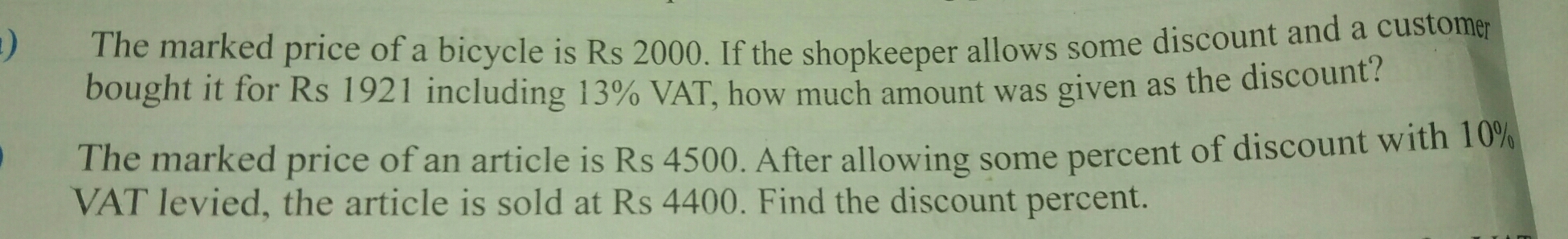 ) The marked price of a bicycle is Rs 2000. If the shopkeeper allows some discount and a customer
bought it for Rs 1921 including 13% VAT, how much amount was given as the discount?
The marked price of an article is Rs 4500. After allowing some percent of discount with 10%
VAT levied, the article is sold at Rs 4400. Find the discount percent.