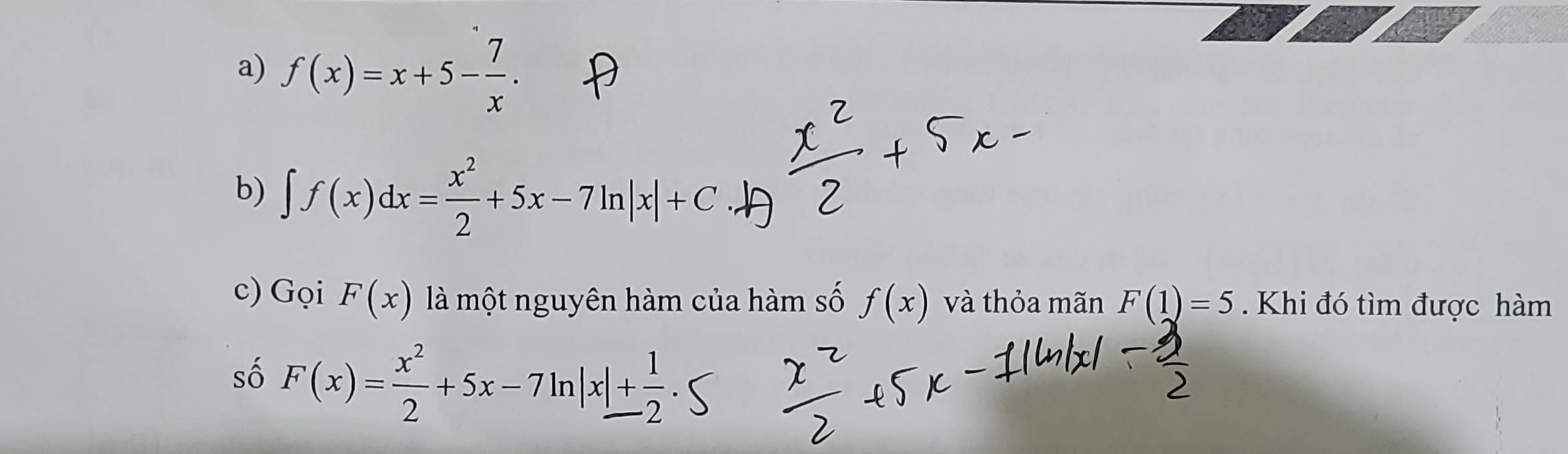 f(x)=x+5- 7/x . 
b) ∈t f(x)dx= x^2/2 +5x-7ln |x|+C
c) Gọi F(x) là một nguyên hàm của hàm số f(x) và thỏa mãn F(1)=5. Khi đó tìm được hàm 
số F(x)= x^2/2 +5x-7ln |x|+ 1/2 