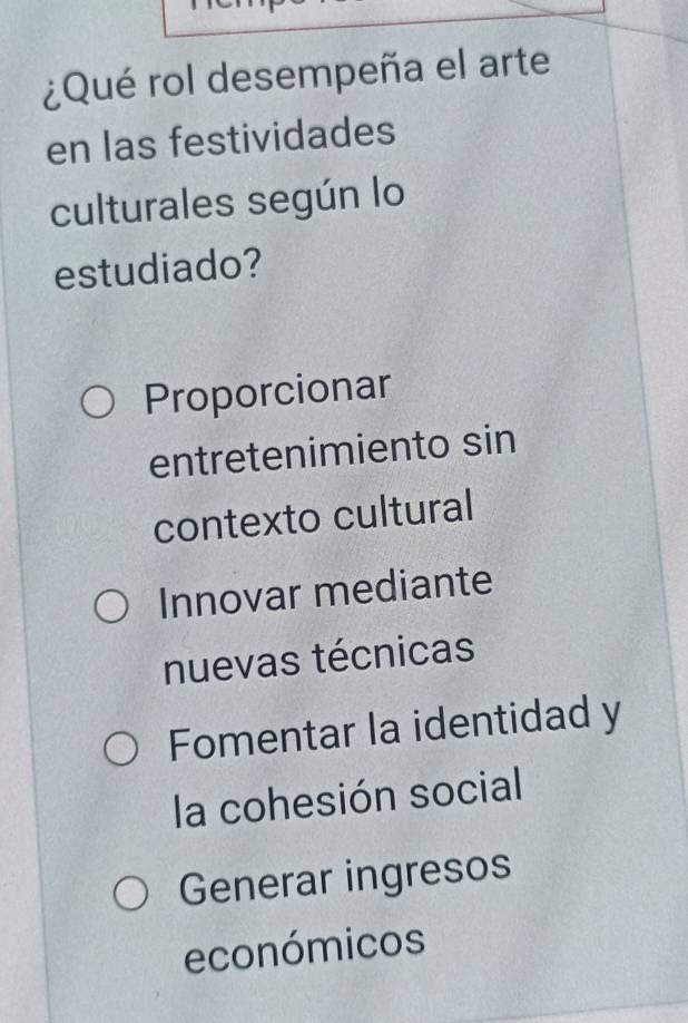 ¿Qué rol desempeña el arte
en las festividades
culturales según lo
estudiado?
Proporcionar
entretenimiento sin
contexto cultural
Innovar mediante
nuevas técnicas
Fomentar la identidad y
la cohesión social
Generar ingresos
económicos