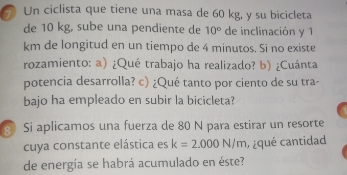 Un ciclista que tiene una masa de 60 kg, y su bicicleta 
de 10 kg, sube una pendiente de 10° de inclinación y 1
km de longitud en un tiempo de 4 minutos. Si no existe 
rozamiento: a) ¿Qué trabajo ha realizado? b) ¿Cuánta 
potencia desarrolla? c) ¿Qué tanto por ciento de su tra- 
bajo ha empleado en subir la bicicleta? 
Si aplicamos una fuerza de 80 N para estirar un resorte 
cuya constante elástica es k=2.000N/m , ¿ qué cantidad 
de energía se habrá acumulado en éste?