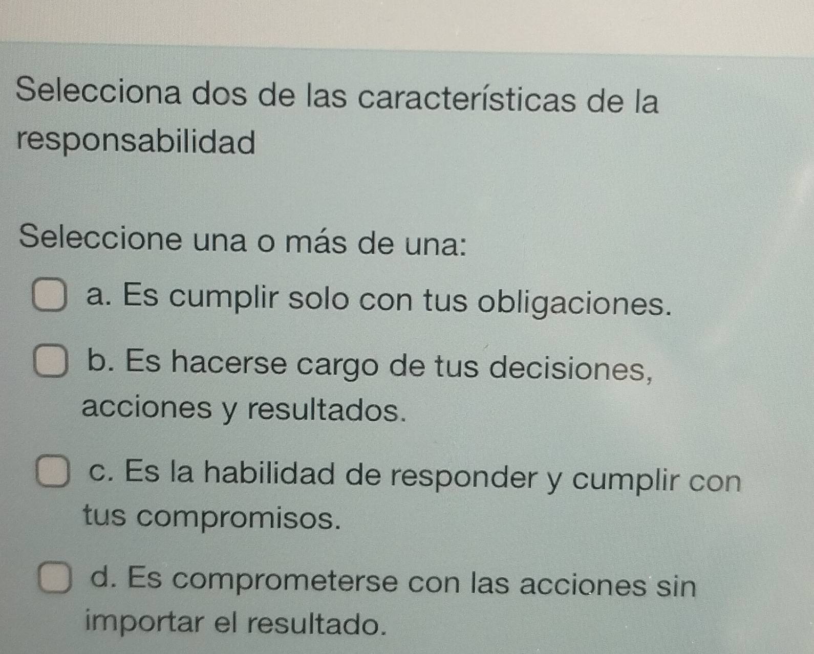 Selecciona dos de las características de la
responsabilidad
Seleccione una o más de una:
a. Es cumplir solo con tus obligaciones.
b. Es hacerse cargo de tus decisiones,
acciones y resultados.
c. Es la habilidad de responder y cumplir con
tus compromisos.
d. Es comprometerse con las acciones sin
importar el resultado.