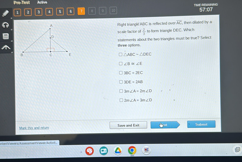 Pre-Test Active
TIME REMAINING
1 2 3 4 5 6 7 8 9 10 57:07
Right triangle ABC is reflected over overline AC
, then dilated by a
scale factor of  2/3  to form triangle DEC. Which
statements about the two triangles must be true? Select
three options.
△ ABCsim △ DEC
∠ B≌ ∠ E
3BC=2EC
3DE=2AB
3m∠ A=2m∠ D
2m∠ A=3m∠ D
Save and Exit Submit
Mark this and return
ontentViewers/AssessmentViewer/Activit...