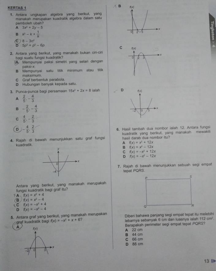 KERTAS 1
B 
1. Antara ungkapan algebra yang berikut, yang
manakah merupakan kuadratik algebra dalam satu
pemboleh ubah?
A 3x^2+2y-5
B k^2-k+ 1/k 
C 8-3n^2
D 5p^3+p^2-6p
C 
2. Antara yang berikut, yang manakah bukan ciri-ciri
bagi suatu fungsi kuadratik?
A Mempunyai paksi simetri yang selari dengan
aksi-x,
B Mempunyai satu titik minimum atau titik 
maksimum.
C Graf berbentuk parabola.
D Hubungan banyak kepada satu.
3. Punca-punca bagi persamaan 15x^2+2x=8 ialah D 
A  2/5 ,- 4/3 
B - 2/5 ,- 4/3 
C  4/5 ,- 2/3 
D - 4/5 , 2/3 
6. Hasil tambah dua nombor ialah 12. Antara fungsi
kuadratik yang berikut, yang manakah mewakili
4. Rajah di bawah menunjukkan satu graf fungsi hasil darab dua nombor itu?
kuadratik. A f(x)=x^2+12x
B f(x)=x^2-12x
C f(x)=-x^2+12x
D f(x)=-x^2-12x
7. Rajah di bawah menunjukkan sebuah segi empat
tepat PQRS.
Antara yang berikut, yang manakah merupakah
fungsi kuadratik bagi graf itu?
+ A f(x)=x^2+4
B f(x)=x^2-4
C f(x)=-x^2+4
D f(x)=-x^2-4
5. Antara graf yang berikut, yang manakah merupakan Diberi bahawa panjang segi empat tepat itu melebihi
graf kuadratik bagi f(x)=-x^2+x+6 ? lebarnya sebanyak 6 cm dan luasnya ialah 112cm^2.
Berapakah perimeter segi empat tepat PQRS?
A 
A 22 cm
B 44 cm
c 66 cm
D 88 cm
13