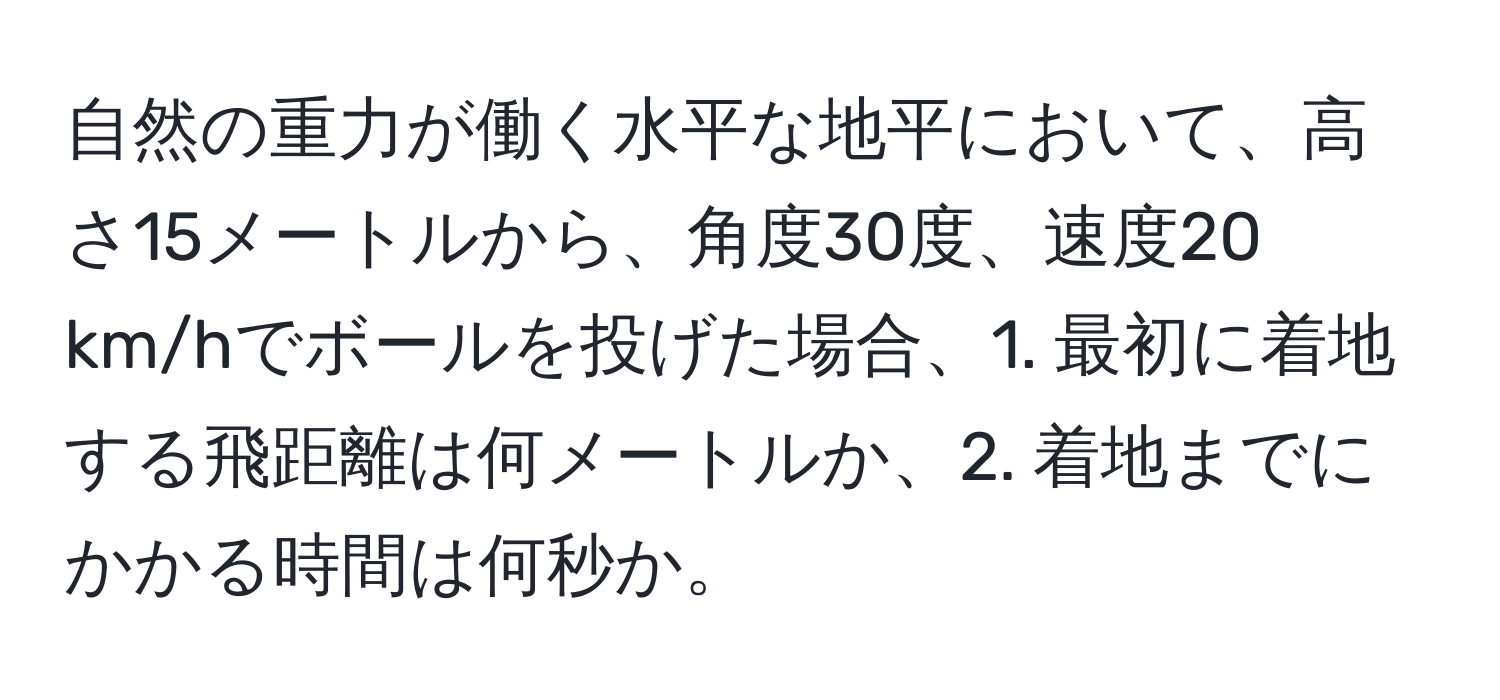 自然の重力が働く水平な地平において、高さ15メートルから、角度30度、速度20 km/hでボールを投げた場合、1. 最初に着地する飛距離は何メートルか、2. 着地までにかかる時間は何秒か。