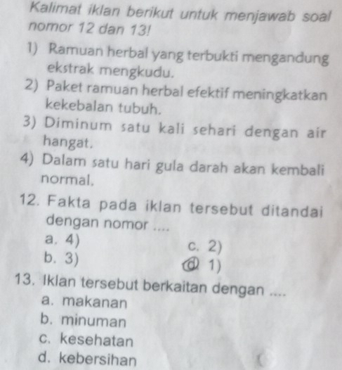 Kalimat iklan berikut untuk menjawab soal
nomor 12 dan 13!
1) Ramuan herbal yang terbukti mengandung
ekstrak mengkudu.
2) Paket ramuan herbal efektif meningkatkan
kekebalan tubuh.
3) Diminum satu kali sehari dengan air
hangat.
4) Dalam satu hari gula darah akan kembali
normal.
12. Fakta pada iklan tersebut ditandai
dengan nomor ....
a. 4) c. 2)
b. 3) ① 1)
13. Iklan tersebut berkaitan dengan ....
a. makanan
b. minuman
c. kesehatan
d. kebersihan